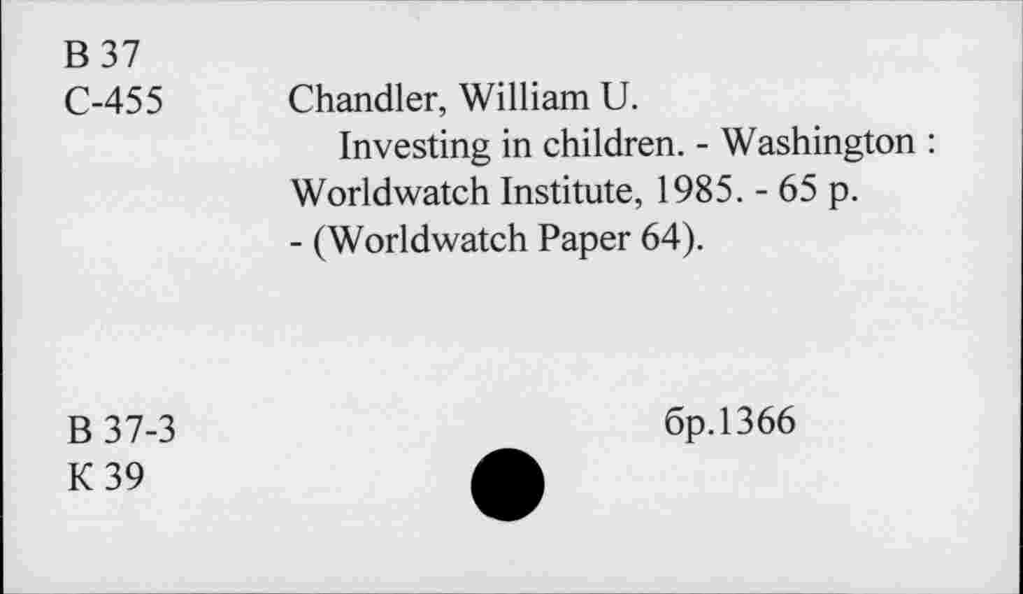 ﻿B37
C-455 Chandler, William U.
Investing in children. - Washington : Worldwatch Institute, 1985. - 65 p.
- (Worldwatch Paper 64).
B37-3
K39
6p.l366